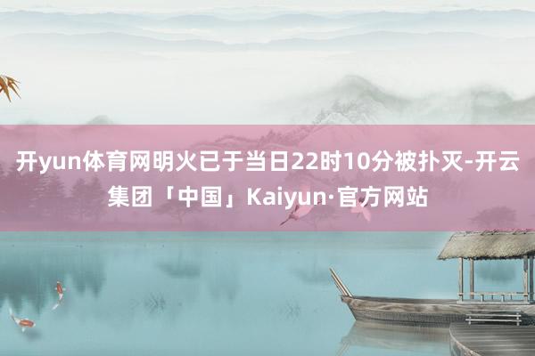 开yun体育网明火已于当日22时10分被扑灭-开云集团「中国」Kaiyun·官方网站