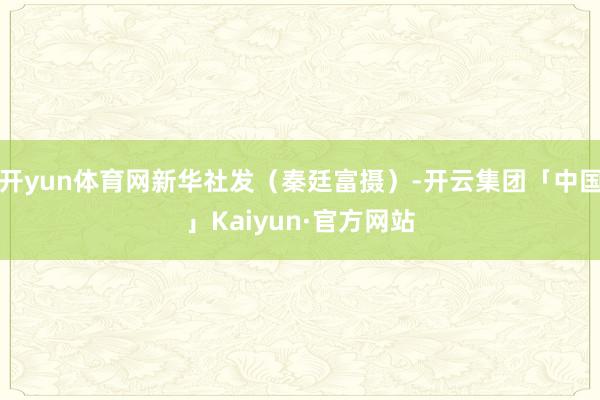 开yun体育网新华社发（秦廷富摄）-开云集团「中国」Kaiyun·官方网站