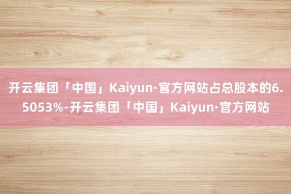 开云集团「中国」Kaiyun·官方网站占总股本的6.5053%-开云集团「中国」Kaiyun·官方网站