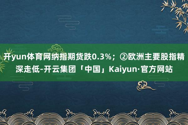 开yun体育网纳指期货跌0.3%;②欧洲主要股指精深走低-开云集团「中国」Kaiyun·官方网站