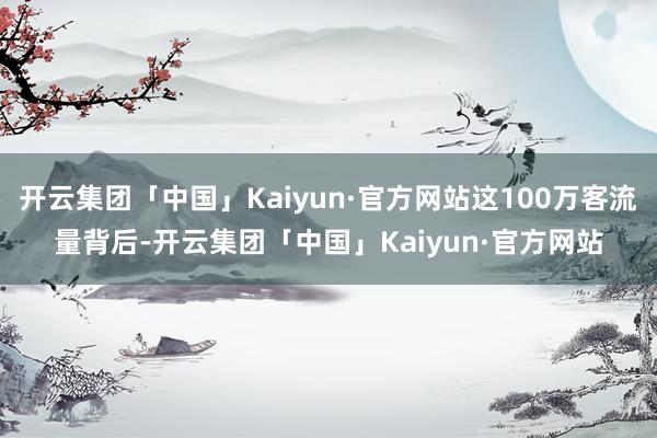 开云集团「中国」Kaiyun·官方网站这100万客流量背后-开云集团「中国」Kaiyun·官方网站