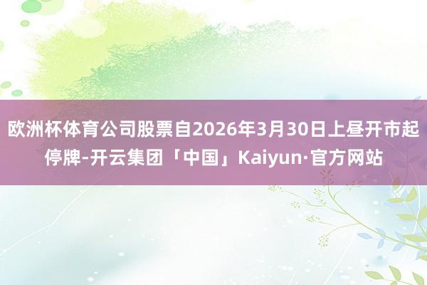 欧洲杯体育公司股票自2026年3月30日上昼开市起停牌-开云集团「中国」Kaiyun·官方网站