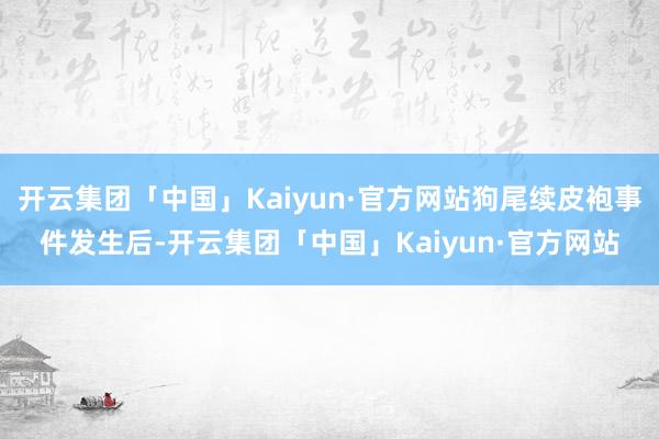 开云集团「中国」Kaiyun·官方网站狗尾续皮袍事件发生后-开云集团「中国」Kaiyun·官方网站