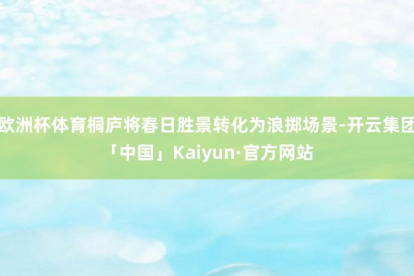 欧洲杯体育桐庐将春日胜景转化为浪掷场景-开云集团「中国」Kaiyun·官方网站