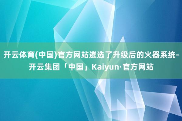 开云体育(中国)官方网站遴选了升级后的火器系统-开云集团「中国」Kaiyun·官方网站