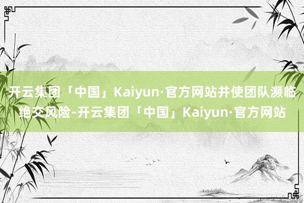开云集团「中国」Kaiyun·官方网站并使团队濒临绝交风险-开云集团「中国」Kaiyun·官方网站