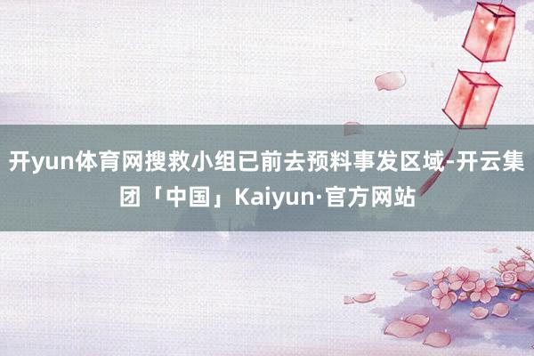 开yun体育网搜救小组已前去预料事发区域-开云集团「中国」Kaiyun·官方网站