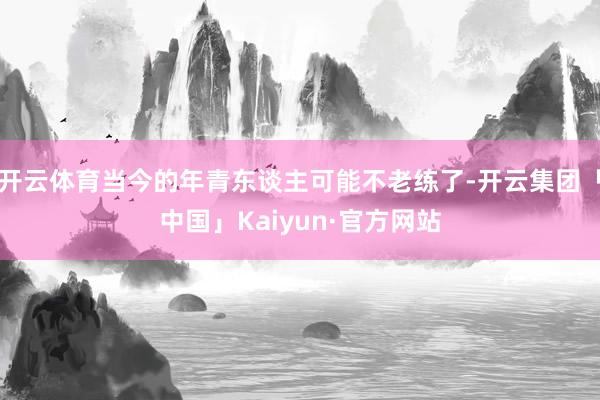 开云体育当今的年青东谈主可能不老练了-开云集团「中国」Kaiyun·官方网站