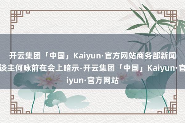 开云集团「中国」Kaiyun·官方网站商务部新闻发言东谈主何咏前在会上暗示-开云集团「中国」Kaiyun·官方网站