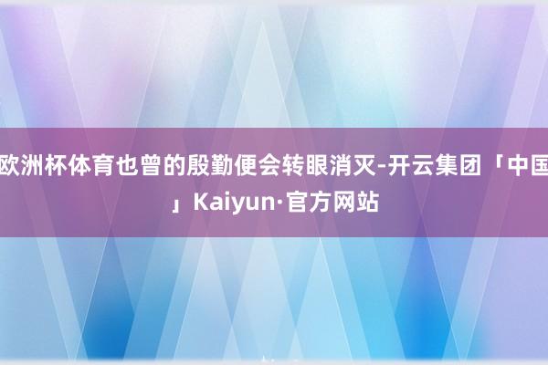 欧洲杯体育也曾的殷勤便会转眼消灭-开云集团「中国」Kaiyun·官方网站