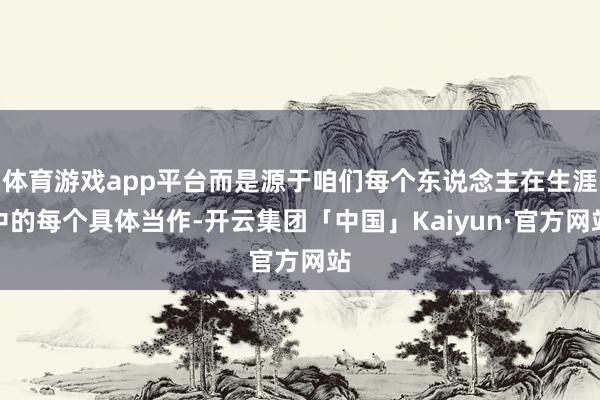 体育游戏app平台而是源于咱们每个东说念主在生涯中的每个具体当作-开云集团「中国」Kaiyun·官方网站