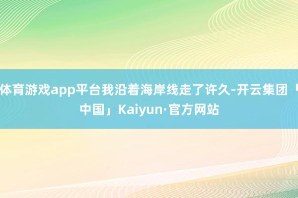 体育游戏app平台我沿着海岸线走了许久-开云集团「中国」Kaiyun·官方网站