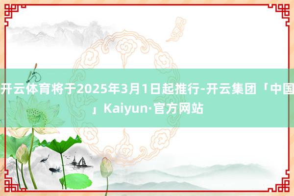 开云体育将于2025年3月1日起推行-开云集团「中国」Kaiyun·官方网站