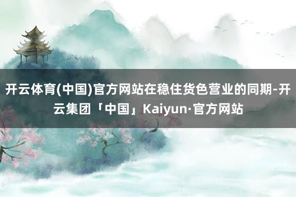 开云体育(中国)官方网站在稳住货色营业的同期-开云集团「中国」Kaiyun·官方网站
