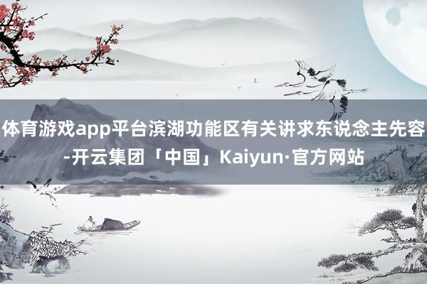 体育游戏app平台滨湖功能区有关讲求东说念主先容-开云集团「中国」Kaiyun·官方网站