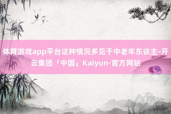体育游戏app平台这种情况多见于中老年东谈主-开云集团「中国」Kaiyun·官方网站