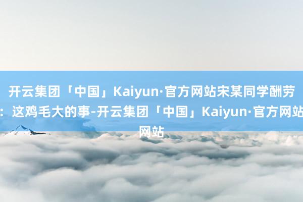 开云集团「中国」Kaiyun·官方网站宋某同学酬劳：这鸡毛大的事-开云集团「中国」Kaiyun·官方网站