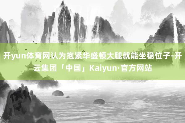开yun体育网认为抱紧华盛顿大腿就能坐稳位子-开云集团「中国」Kaiyun·官方网站