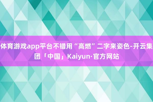 体育游戏app平台不错用“高燃”二字来姿色-开云集团「中国」Kaiyun·官方网站