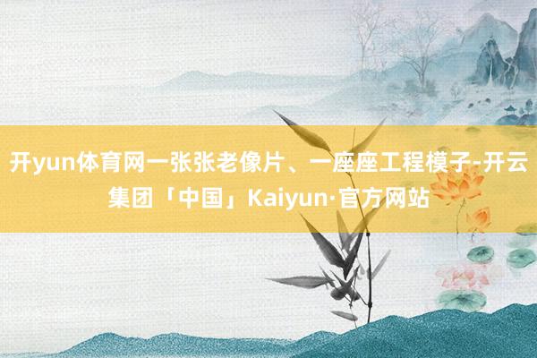 开yun体育网一张张老像片、一座座工程模子-开云集团「中国」Kaiyun·官方网站