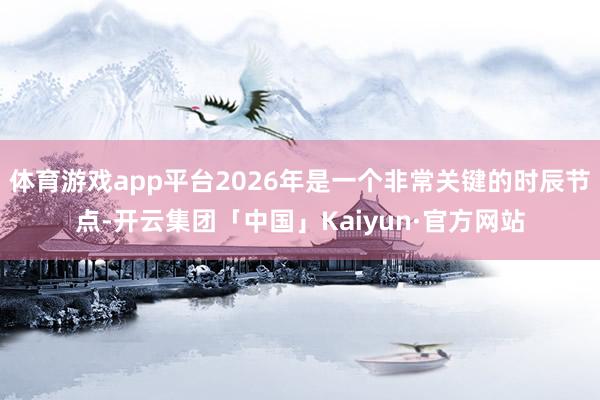 体育游戏app平台2026年是一个非常关键的时辰节点-开云集团「中国」Kaiyun·官方网站