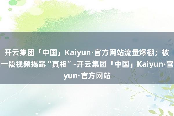 开云集团「中国」Kaiyun·官方网站流量爆棚；被骗后录一段视频揭露“真相”-开云集团「中国」Kaiyun·官方网站