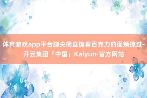 体育游戏app平台脚尖简直擦着百克力的面颊掠过-开云集团「中国」Kaiyun·官方网站