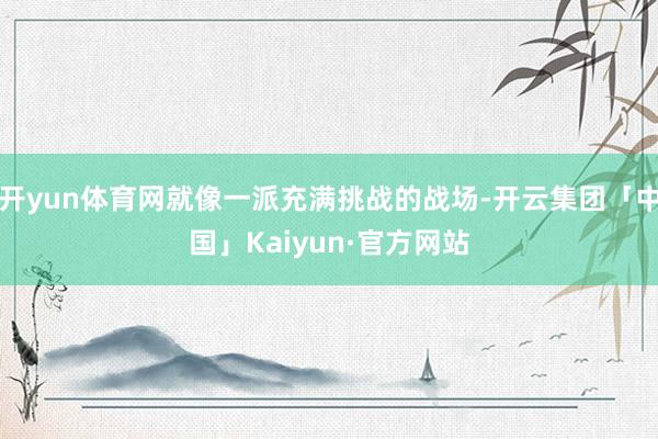 开yun体育网就像一派充满挑战的战场-开云集团「中国」Kaiyun·官方网站