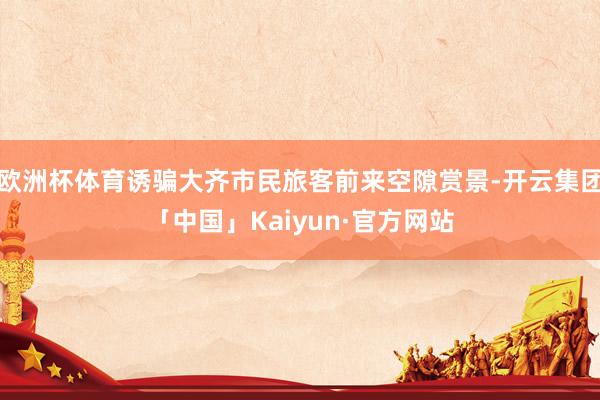 欧洲杯体育诱骗大齐市民旅客前来空隙赏景-开云集团「中国」Kaiyun·官方网站