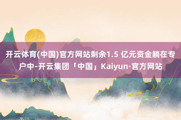 开云体育(中国)官方网站剩余1.5 亿元资金躺在专户中-开云集团「中国」Kaiyun·官方网站