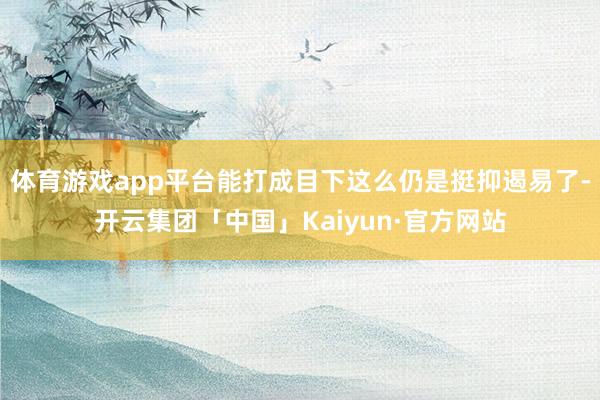 体育游戏app平台能打成目下这么仍是挺抑遏易了-开云集团「中国」Kaiyun·官方网站