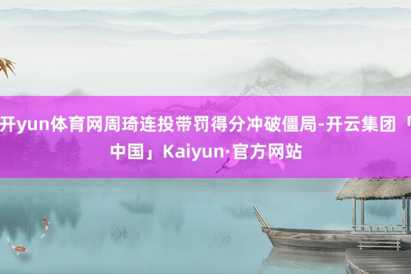 开yun体育网周琦连投带罚得分冲破僵局-开云集团「中国」Kaiyun·官方网站