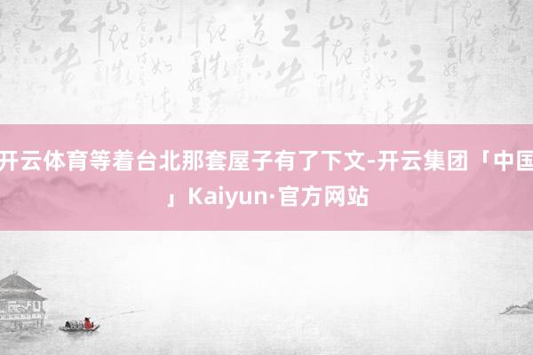 开云体育等着台北那套屋子有了下文-开云集团「中国」Kaiyun·官方网站