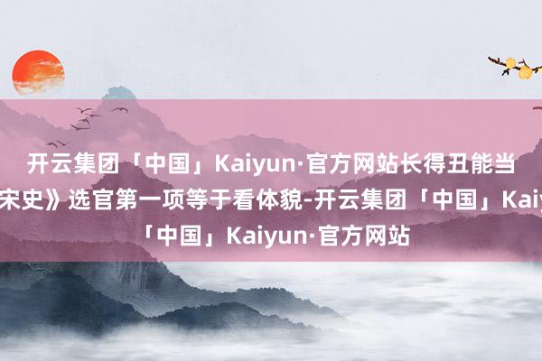 开云集团「中国」Kaiyun·官方网站长得丑能当酬酢官吗？《宋史》选官第一项等于看体貌-开云集团「中国」Kaiyun·官方网站