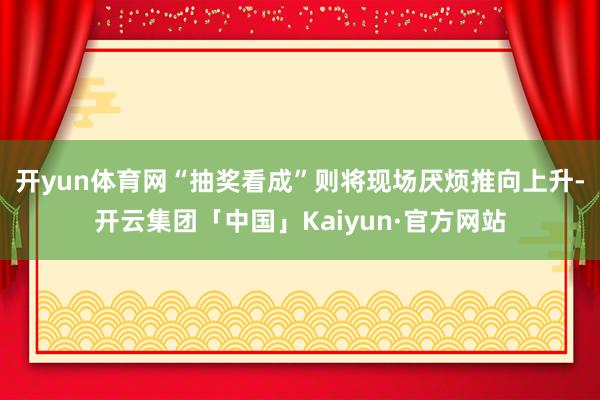 开yun体育网“抽奖看成”则将现场厌烦推向上升-开云集团「中国」Kaiyun·官方网站