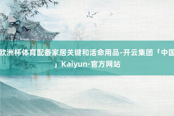 欧洲杯体育配备家居关键和活命用品-开云集团「中国」Kaiyun·官方网站