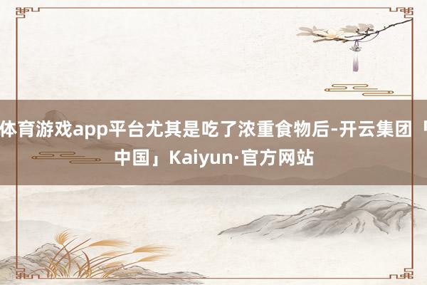 体育游戏app平台尤其是吃了浓重食物后-开云集团「中国」Kaiyun·官方网站