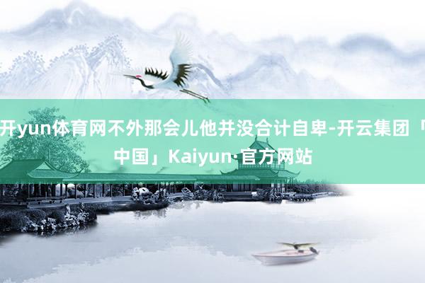 开yun体育网不外那会儿他并没合计自卑-开云集团「中国」Kaiyun·官方网站