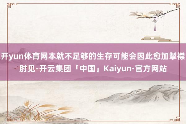 开yun体育网本就不足够的生存可能会因此愈加掣襟肘见-开云集团「中国」Kaiyun·官方网站