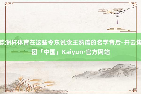 欧洲杯体育在这些令东说念主熟谙的名字背后-开云集团「中国」Kaiyun·官方网站