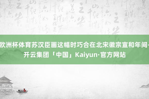 欧洲杯体育苏汉臣画这幅时巧合在北宋徽宗宣和年间-开云集团「中国」Kaiyun·官方网站