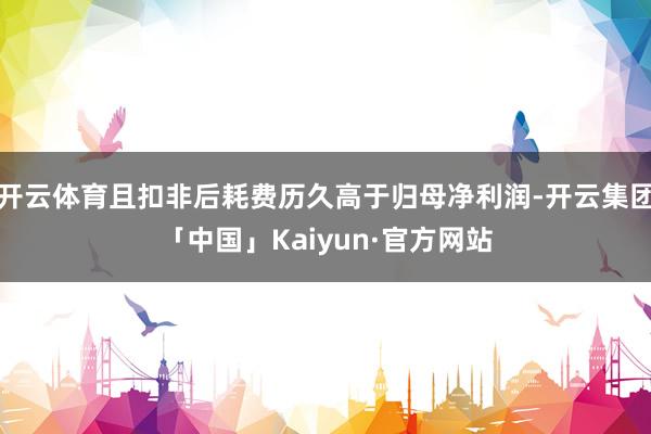 开云体育且扣非后耗费历久高于归母净利润-开云集团「中国」Kaiyun·官方网站