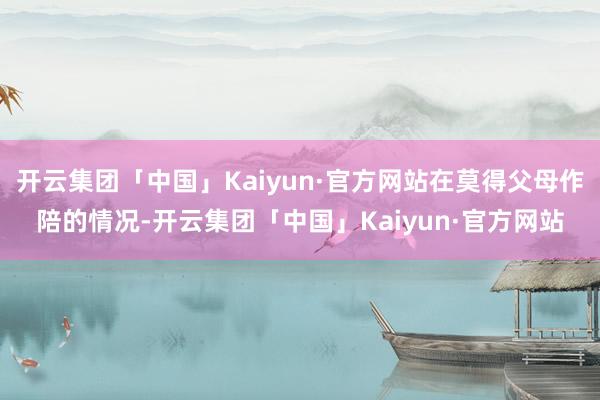 开云集团「中国」Kaiyun·官方网站在莫得父母作陪的情况-开云集团「中国」Kaiyun·官方网站