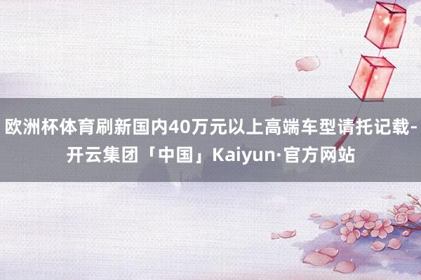 欧洲杯体育刷新国内40万元以上高端车型请托记载-开云集团「中国」Kaiyun·官方网站
