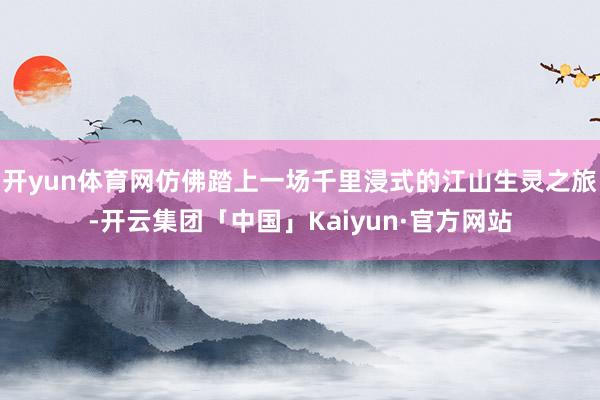 开yun体育网仿佛踏上一场千里浸式的江山生灵之旅-开云集团「中国」Kaiyun·官方网站