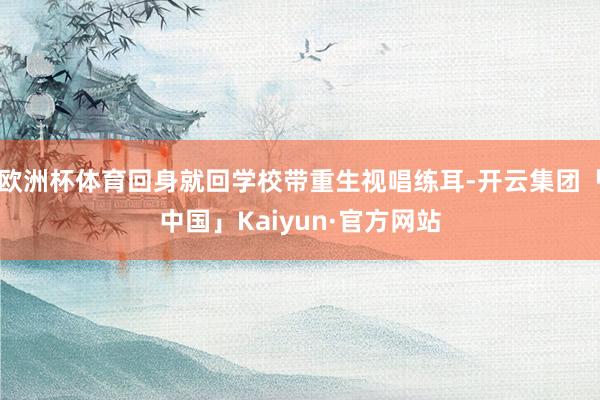 欧洲杯体育回身就回学校带重生视唱练耳-开云集团「中国」Kaiyun·官方网站