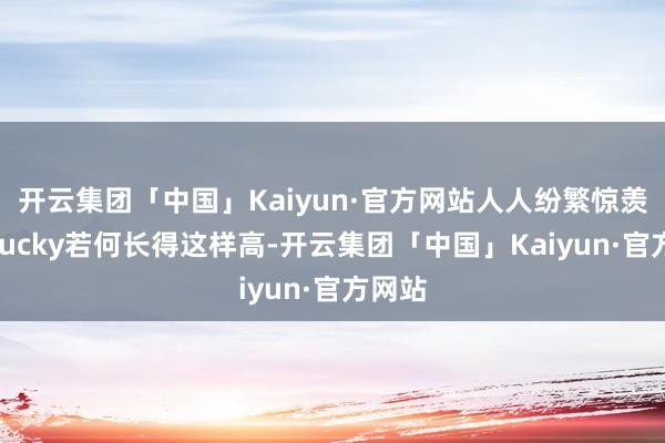 开云集团「中国」Kaiyun·官方网站人人纷繁惊羡：“Lucky若何长得这样高-开云集团「中国」Kaiyun·官方网站