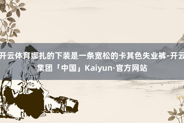 开云体育娜扎的下装是一条宽松的卡其色失业裤-开云集团「中国」Kaiyun·官方网站