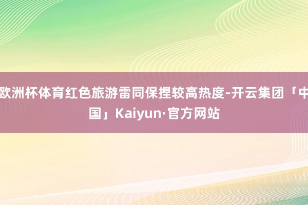 欧洲杯体育红色旅游雷同保捏较高热度-开云集团「中国」Kaiyun·官方网站