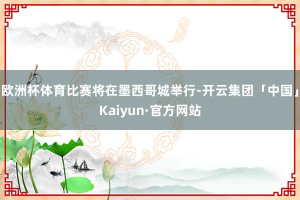 欧洲杯体育比赛将在墨西哥城举行-开云集团「中国」Kaiyun·官方网站